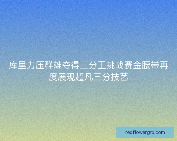 库里力压群雄夺得三分王挑战赛金腰带再度展现超凡三分技艺