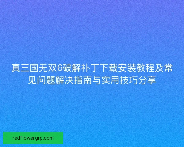 真三国无双6破解补丁下载安装教程及常见问题解决指南与实用技巧分享