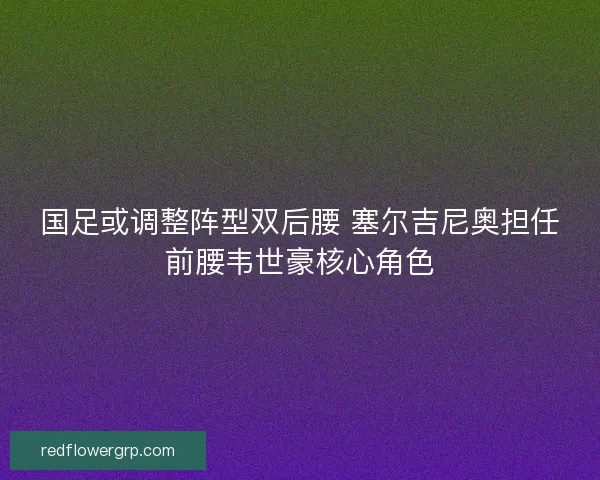 国足或调整阵型双后腰 塞尔吉尼奥担任前腰韦世豪核心角色