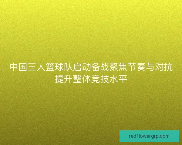 中国三人篮球队启动备战聚焦节奏与对抗提升整体竞技水平