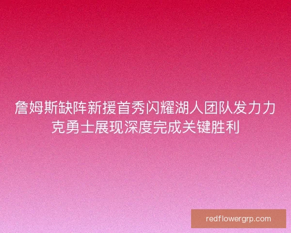 詹姆斯缺阵新援首秀闪耀湖人团队发力力克勇士展现深度完成关键胜利
