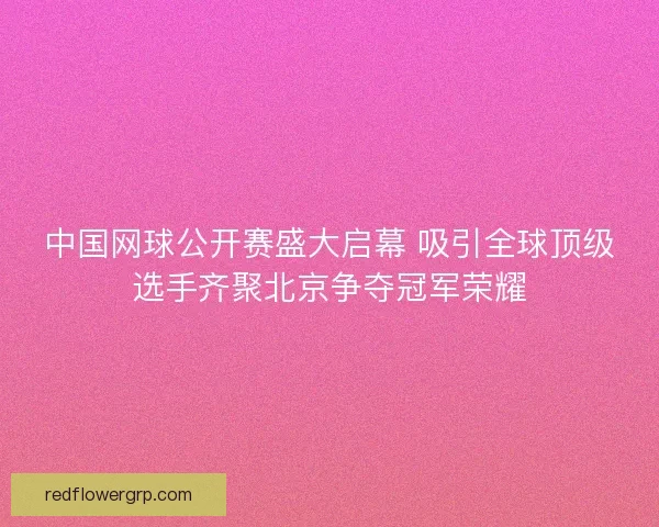 中国网球公开赛盛大启幕 吸引全球顶级选手齐聚北京争夺冠军荣耀